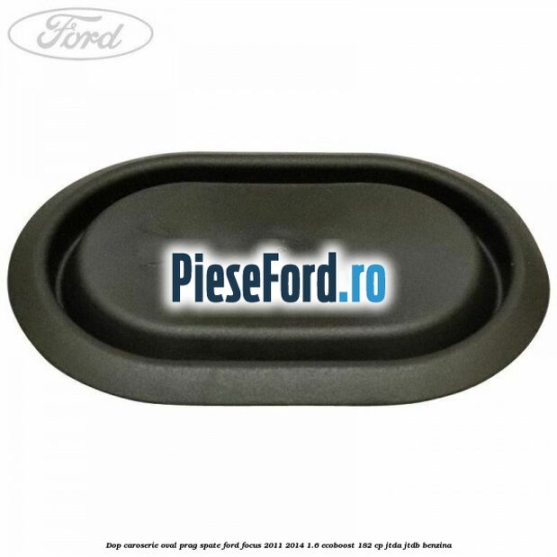 Dop caroserie oval prag spate Ford Focus 2011-2014 1.6 EcoBoost 182 cp Dop caroserie oval prag spate Ford Focus 2011-2014 1.6 EcoBoost 182 cp JTDA, JTDB benzina