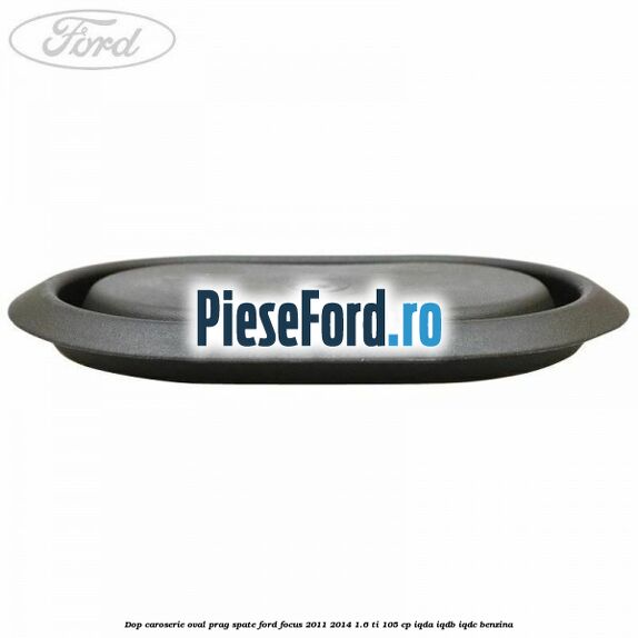 Dop caroserie oval prag spate Ford Focus 2011-2014 1.6 Ti 105 cp Dop caroserie oval prag spate Ford Focus 2011-2014 1.6 Ti 105 cp IQDA, IQDB, IQDC benzina