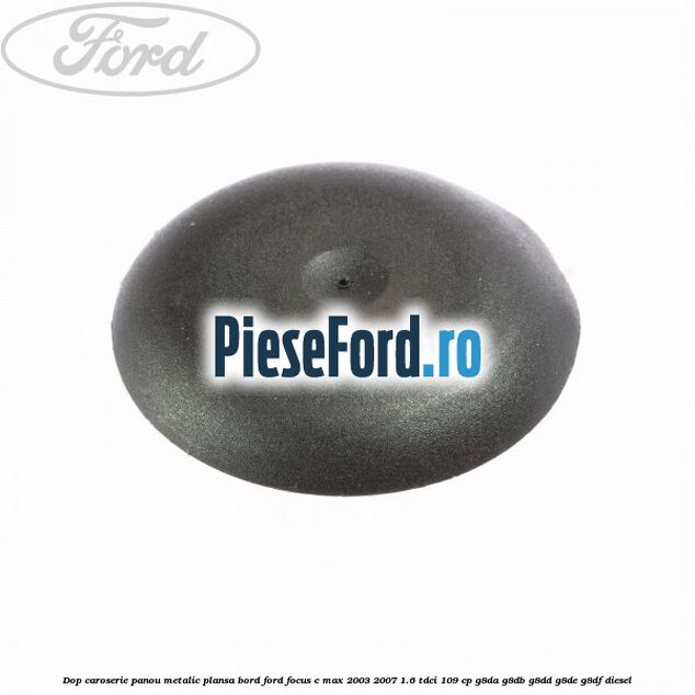 Dop caroserie panou metalic plansa bord Ford Focus C-Max 2003-2007 1.6 TDCi 109 cp G8DA, G8DB, G8DD, G8DE, G8DF diesel