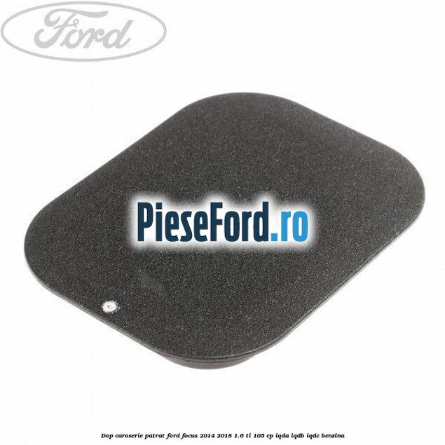 Dop caroserie patrat Ford Focus 2014-2018 1.6 Ti 105 cp IQDA, IQDB, IQDC benzina