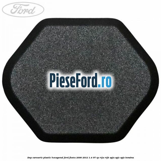 Dop caroserie, plastic hexagonal Ford Fiesta 2008-2012 1.4 97 cp RTJA, RTJB, SPJA, SPJC, SPJE benzina