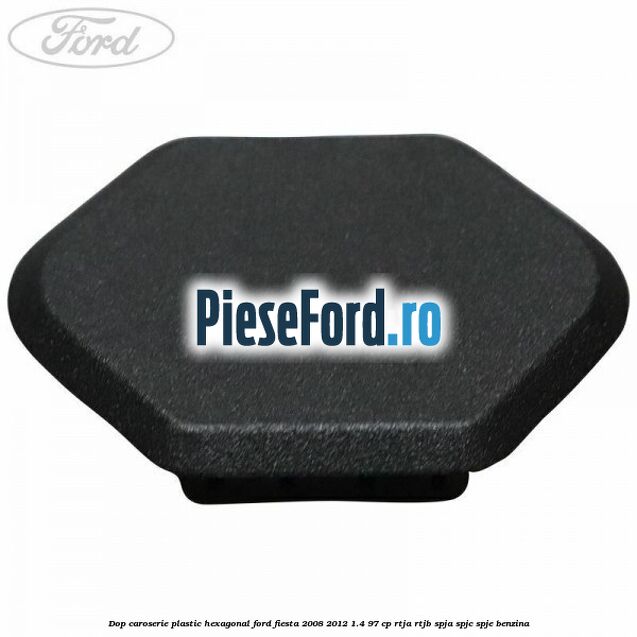 Dop caroserie, plastic hexagonal Ford Fiesta 2008-2012 1.4 97 cp RTJA, RTJB, SPJA, SPJC, SPJE benzina