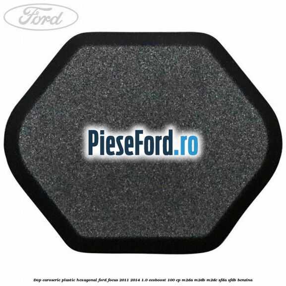 Dop caroserie, plastic hexagonal Ford Focus 2011-2014 1.0 EcoBoost 100 cp Dop caroserie, plastic hexagonal Ford Focus 2011-2014 1.0 EcoBoost 100 cp M2DA, M2DB, M2DC, SFDA, SFDB benzina