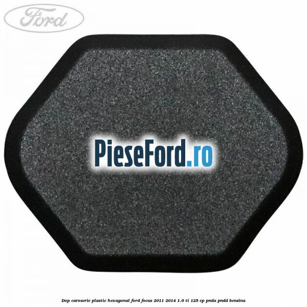 Dop caroserie, plastic hexagonal Ford Focus 2011-2014 1.6 Ti 125 cp Dop caroserie, plastic hexagonal Ford Focus 2011-2014 1.6 Ti 125 cp PNDA, PNDD benzina