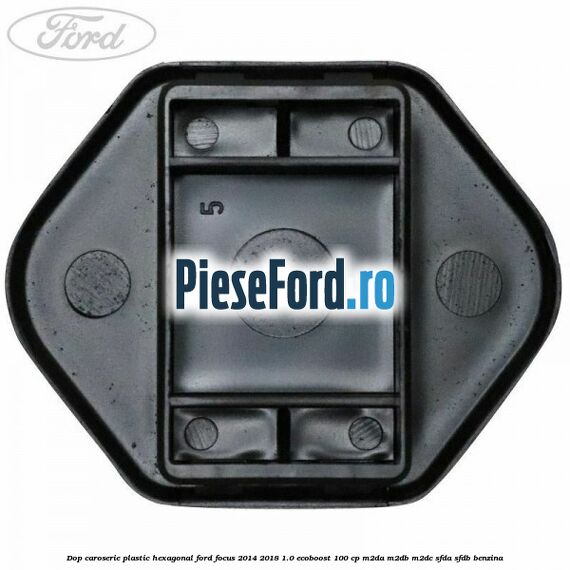 Dop caroserie, plastic hexagonal Ford Focus 2014-2018 1.0 EcoBoost 100 cp M2DA, M2DB, M2DC, SFDA, SFDB benzina