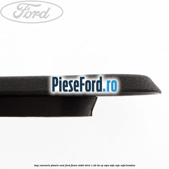 Dop caroserie, plastic oval Ford Fiesta 2008-2012 1.25 82 cp SNJA, SNJB, SNJC, SNJD benzina