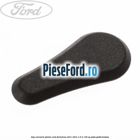Dop caroserie, plastic oval Ford Focus 2011-2014 1.6 Ti 125 cp Dop caroserie, plastic oval Ford Focus 2011-2014 1.6 Ti 125 cp PNDA, PNDD benzina