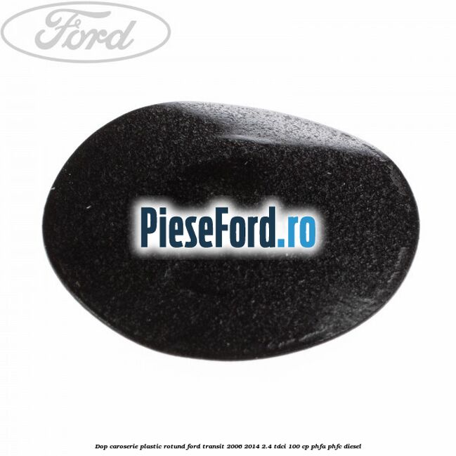 Dop caroserie, plastic rotund Ford Transit 2006-2014 2.4 TDCi 100 cp PHFA, PHFC diesel