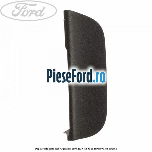 Dop dreapta grila parbriz Ford Ka 2009-2016 1.2 69 cp 169A4000, FP4 benzina