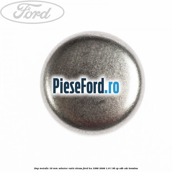 Dop metalic 16 mm selector cutie viteza Ford Ka 1996-2008 1.6 i 95 cp Dop metalic 16 mm selector cutie viteza Ford Ka 1996-2008 1.6 i 95 cp CDB, CDC benzina