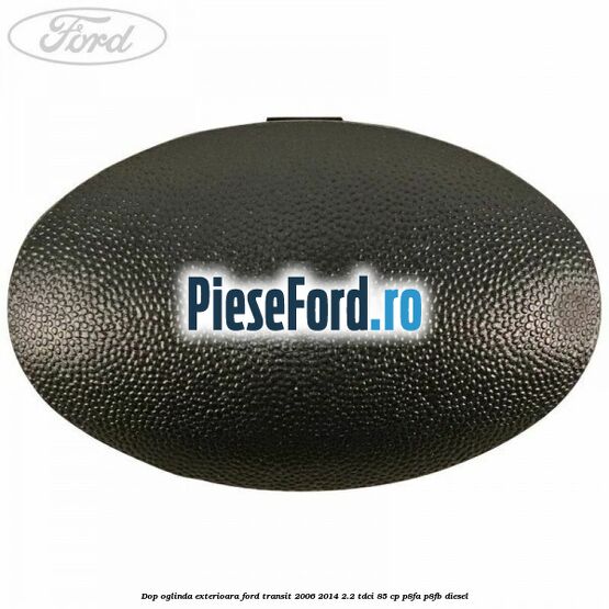 Dop oglinda exterioara Ford Transit 2006-2014 2.2 TDCi 85 cp P8FA, P8FB diesel