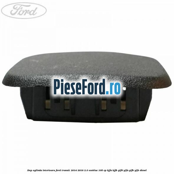 Dop oglinda interioara Ford Transit 2014-2018 2.0 EcoBlue 105 cp Dop oglinda interioara Ford Transit 2014-2018 2.0 EcoBlue 105 cp BJFA, BJFB, YLF6, YLFA, YLFB, YLFS diesel