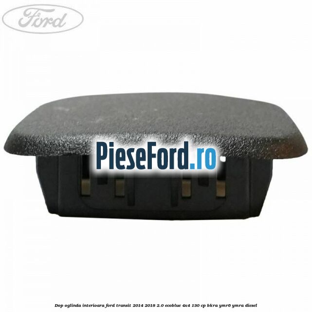 Dop oglinda interioara Ford Transit 2014-2018 2.0 EcoBlue 4x4 130 cp BKRA, YMR6, YMRA diesel