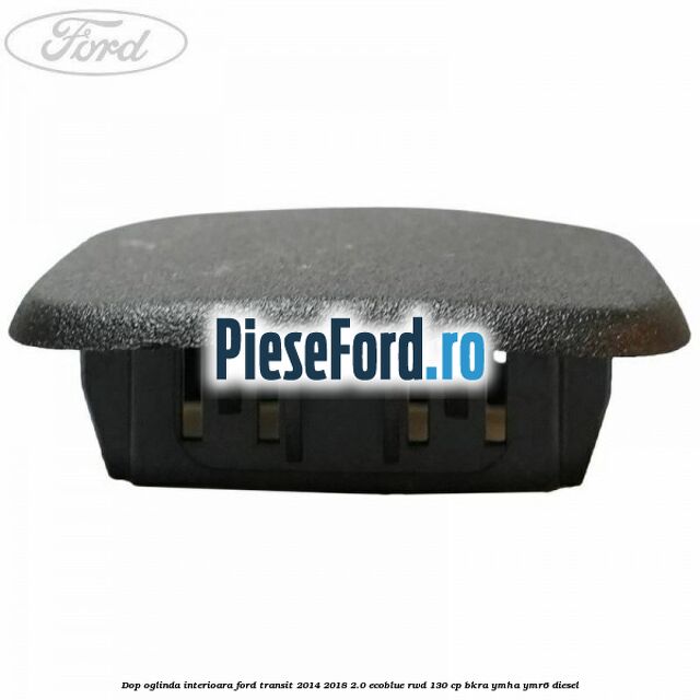 Dop oglinda interioara Ford Transit 2014-2018 2.0 EcoBlue RWD 130 cp Dop oglinda interioara Ford Transit 2014-2018 2.0 EcoBlue RWD 130 cp BKRA, YMHA, YMR6 diesel