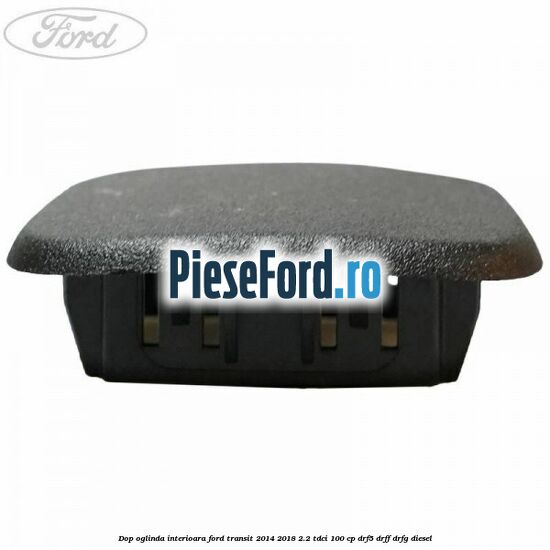Dop oglinda interioara Ford Transit 2014-2018 2.2 TDCi 100 cp Dop oglinda interioara Ford Transit 2014-2018 2.2 TDCi 100 cp DRF5, DRFF, DRFG diesel