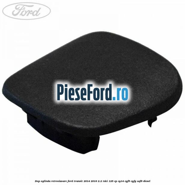 Dop oglinda retrovizoare Ford Transit 2014-2018 2.2 TDCi 125 cp CY14, CYF5, CYFG, USF6 diesel