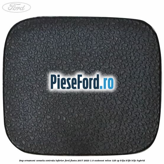 Dop ornament consola centrala inferior Ford Fiesta 2017-2023 1.0 EcoBoost mHEV 125 cp B7JA, B7JB, B7JC Hybrid