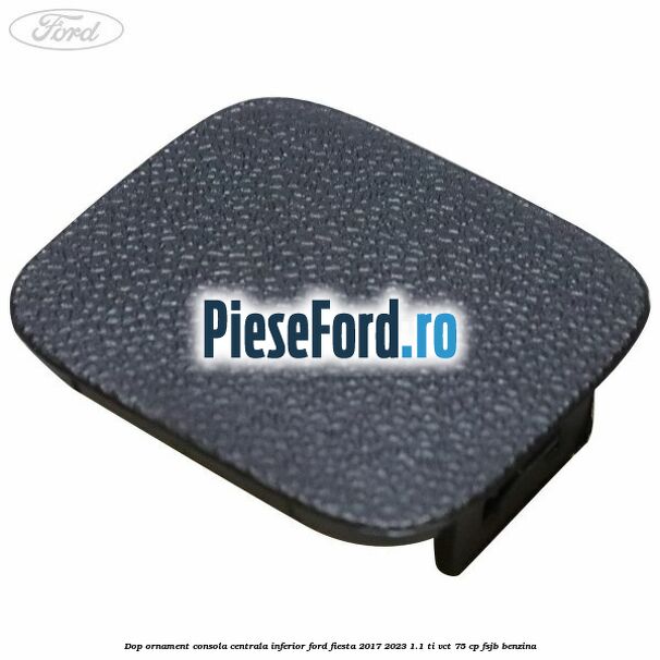 Dop ornament consola centrala inferior Ford Fiesta 2017-2023 1.1 Ti-VCT 75 cp FSJB benzina
