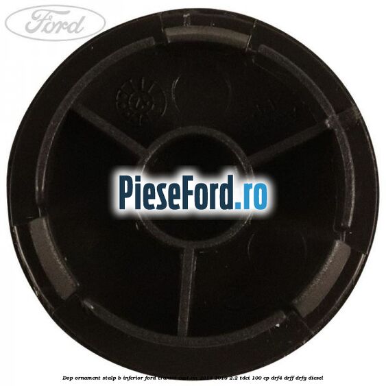 Dop ornament stalp B inferior Ford Transit Custom 2014-2018 2.2 TDCi 100 cp Dop ornament stalp B inferior Ford Transit Custom 2014-2018 2.2 TDCi 100 cp DRF4, DRFF, DRFG diesel