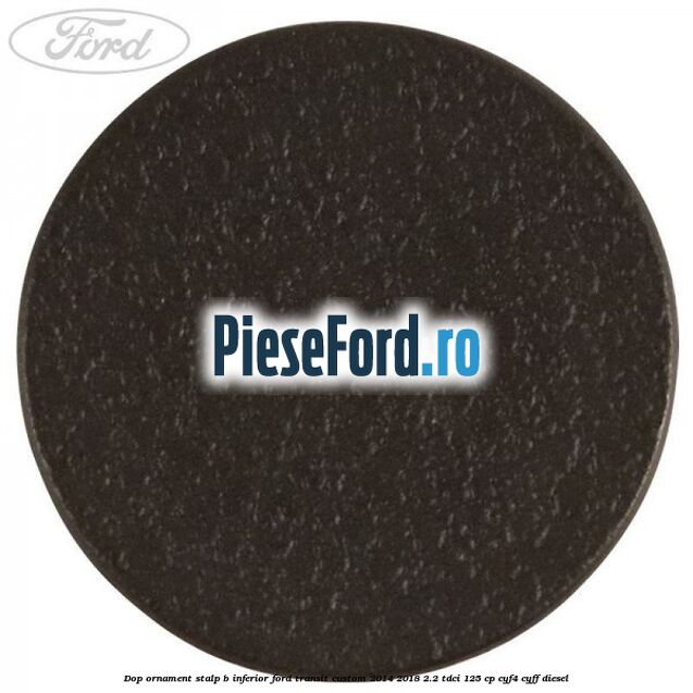 Dop ornament stalp B inferior Ford Transit Custom 2014-2018 2.2 TDCi 125 cp Dop ornament stalp B inferior Ford Transit Custom 2014-2018 2.2 TDCi 125 cp CYF4, CYFF diesel
