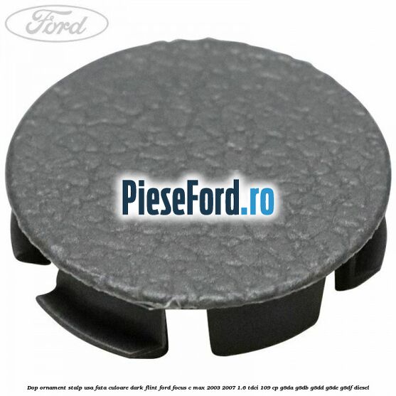 Dop ornament stalp usa fata culoare dark flint Ford Focus C-Max 2003-2007 1.6 TDCi 109 cp G8DA, G8DB, G8DD, G8DE, G8DF diesel