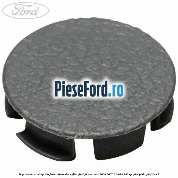 Dop ornament stalp usa fata culoare dark flint Ford Focus C-Max 2003-2007 2.0 TDCi 133 cp G6DC, G6DE, G6DF diesel