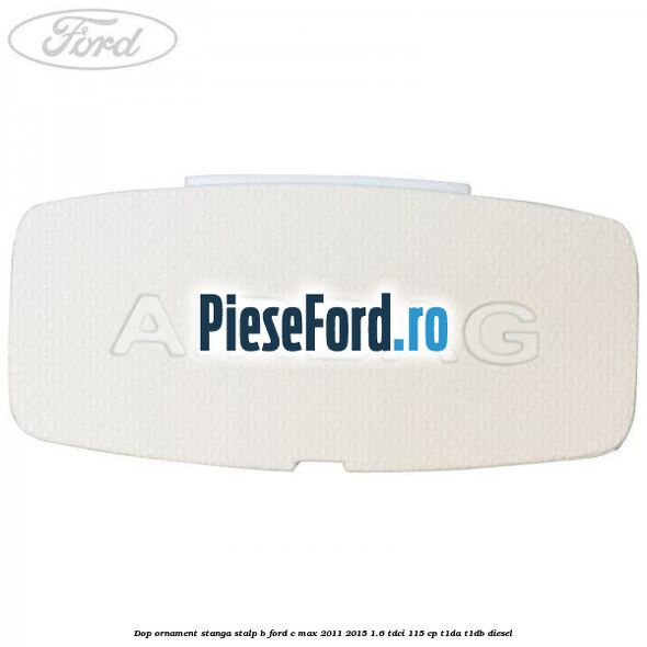 Dop ornament stanga stalp B Ford C-Max 2011-2015 1.6 TDCi 115 cp Dop ornament stanga stalp B Ford C-Max 2011-2015 1.6 TDCi 115 cp T1DA, T1DB diesel