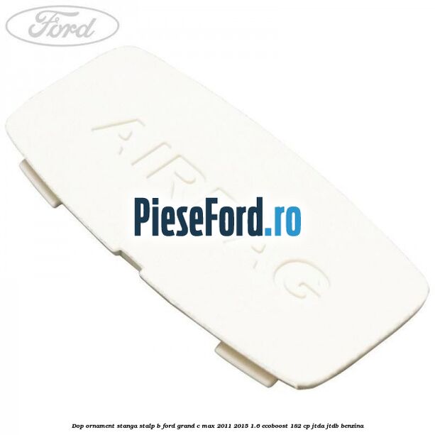 Dop ornament stanga stalp B Ford Grand C-Max 2011-2015 1.6 EcoBoost 182 cp JTDA, JTDB benzina