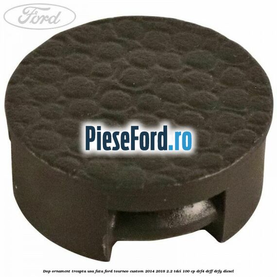 Dop ornament treapta usa fata Ford Tourneo Custom 2014-2018 2.2 TDCi 100 cp DRF4, DRFF, DRFG diesel
