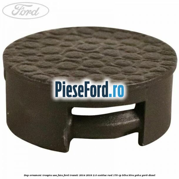 Dop ornament treapta usa fata Ford Transit 2014-2018 2.0 EcoBlue RWD 170 cp BLHA, BLRA, YNHA, YNR6 diesel