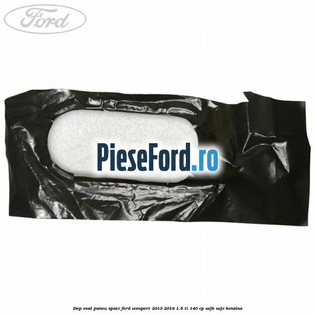 Dop oval panou spate Ford EcoSport 2013-2018 1.5 Ti 140 cp UEJB, UEJE benzina