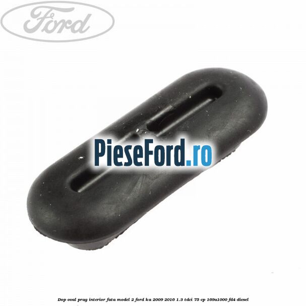 Dop oval prag interior fata model 2 Ford Ka 2009-2016 1.3 TDCi 75 cp Dop oval prag interior fata model 2 Ford Ka 2009-2016 1.3 TDCi 75 cp 169A1000, FD4 diesel