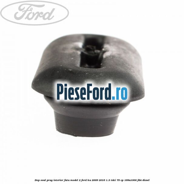 Dop oval prag interior fata model 2 Ford Ka 2009-2016 1.3 TDCi 75 cp Dop oval prag interior fata model 2 Ford Ka 2009-2016 1.3 TDCi 75 cp 169A1000, FD4 diesel