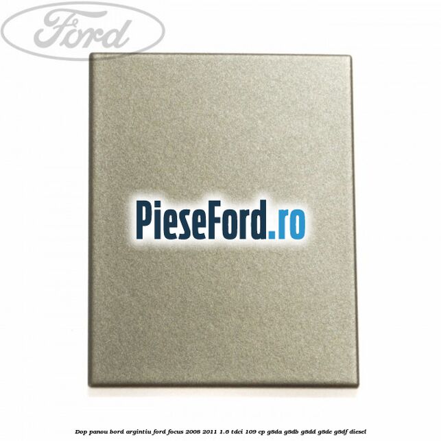 Dop panou bord argintiu Ford Focus 2008-2011 1.6 TDCi 109 cp G8DA, G8DB, G8DD, G8DE, G8DF diesel