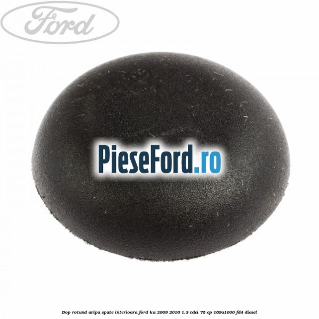 Dop rotund aripa spate interioara Ford Ka 2009-2016 1.3 TDCi 75 cp Dop rotund aripa spate interioara Ford Ka 2009-2016 1.3 TDCi 75 cp 169A1000, FD4 diesel