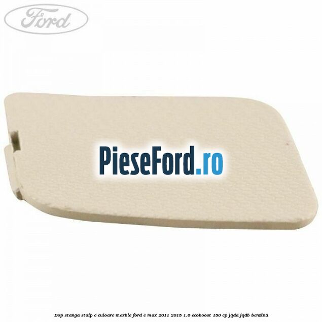 Dop stanga stalp c culoare marble Ford C-Max 2011-2015 1.6 EcoBoost 150 cp JQDA, JQDB benzina