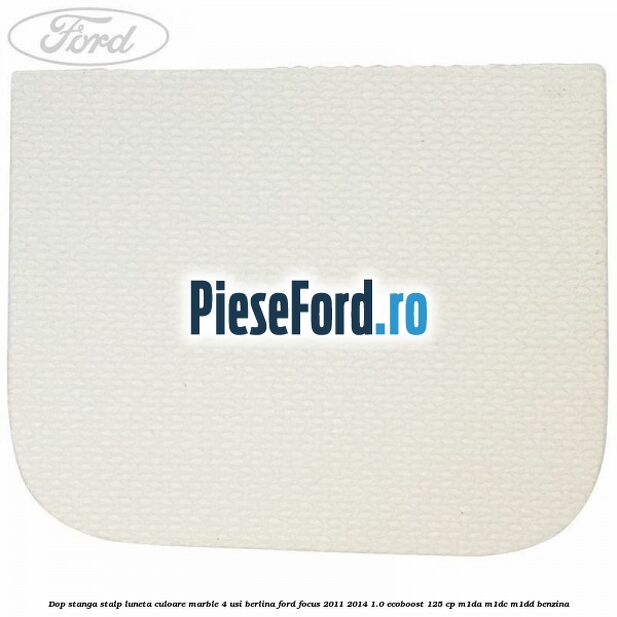 Dop stanga stalp luneta culoare marble 4 usi berlina Ford Focus 2011-2014 1.0 EcoBoost 125 cp Dop stanga stalp luneta culoare marble 4 usi berlina Ford Focus 2011-2014 1.0 EcoBoost 125 cp M1DA, M1DC, M1DD benzina