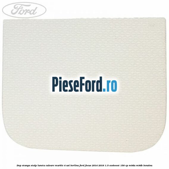 Dop stanga stalp luneta culoare marble 4 usi berlina Ford Focus 2014-2018 1.5 EcoBoost 150 cp M8DA, M8DB benzina