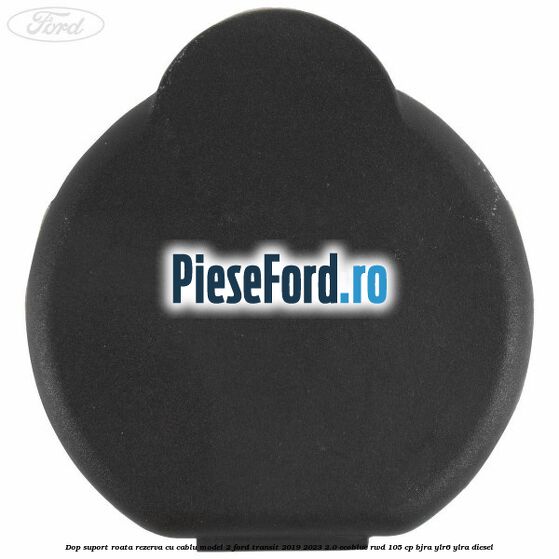 Dop suport roata rezerva cu cablu model 2 Ford Transit 2019-2023 2.0 EcoBlue RWD 105 cp Dop suport roata rezerva cu cablu model 2 Ford Transit 2019-2023 2.0 EcoBlue RWD 105 cp BJRA, YLR6, YLRA diesel