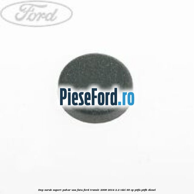 Dop surub suport pahar usa fata Ford Transit 2006-2014 2.2 TDCi 85 cp Dop surub suport pahar usa fata Ford Transit 2006-2014 2.2 TDCi 85 cp P8FA, P8FB diesel