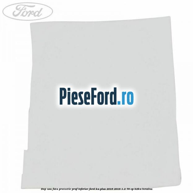 Dop usa fata protectie praf inferior Ford Ka plus 2016-2018 1.2 70 cp B2KA benzina