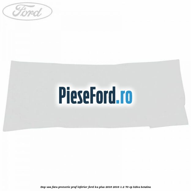 Dop usa fata protectie praf inferior Ford Ka plus 2016-2018 1.2 70 cp B2KA benzina