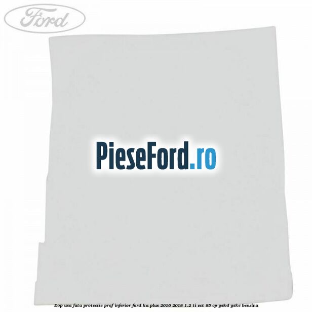 Dop usa fata protectie praf inferior Ford Ka plus 2016-2018 1.2 Ti-VCT 85 cp YSKD, YSKE benzina