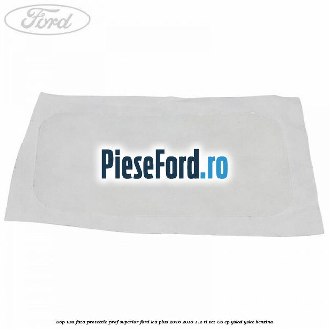 Dop usa fata protectie praf superior Ford Ka plus 2016-2018 1.2 Ti-VCT 85 cp YSKD, YSKE benzina