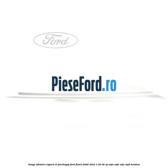 Dungi albastre capota si portbagaj Ford Fiesta 2008-2012 1.25 82 cp SNJA, SNJB, SNJC, SNJD benzina
