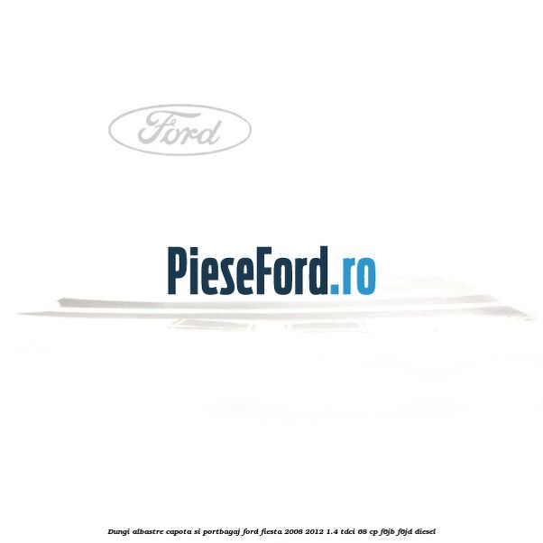 Dungi albastre capota si portbagaj Ford Fiesta 2008-2012 1.4 TDCi 68 cp F6JB, F6JD diesel