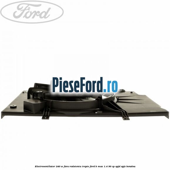 Electroventilator 240 W fara rezistenta trepte Ford B-Max 1.4 90 cp SPJD, SPJE benzina
