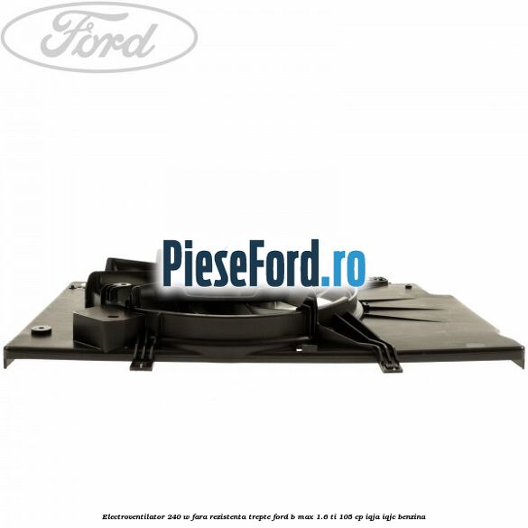 Electroventilator 240 W fara rezistenta trepte Ford B-Max 1.6 Ti 105 cp IQJA, IQJC benzina