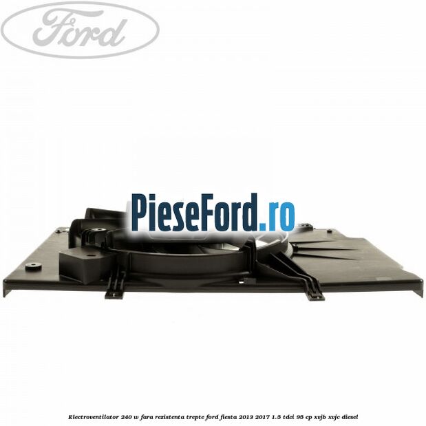 Electroventilator 240 W fara rezistenta trepte Ford Fiesta 2013-2017 1.5 TDCi 95 cp XVJB, XVJC diesel