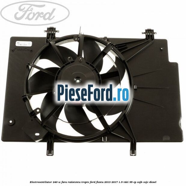 Electroventilator 240 W fara rezistenta trepte Ford Fiesta 2013-2017 1.5 TDCi 95 cp XVJB, XVJC diesel